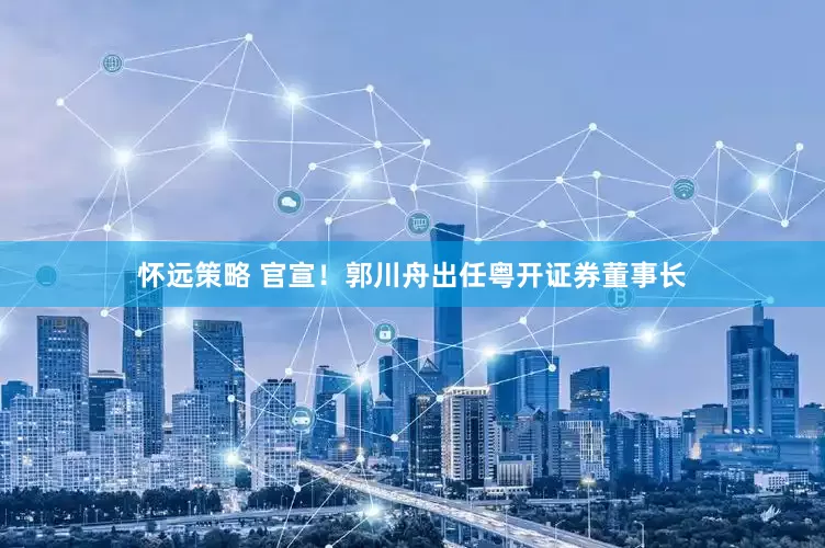 怀远策略 官宣！郭川舟出任粤开证券董事长