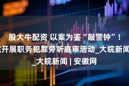 股大牛配资 以案为鉴“敲警钟”！肥西法院开展职务犯罪旁听庭审活动_大皖新闻 | 安徽网