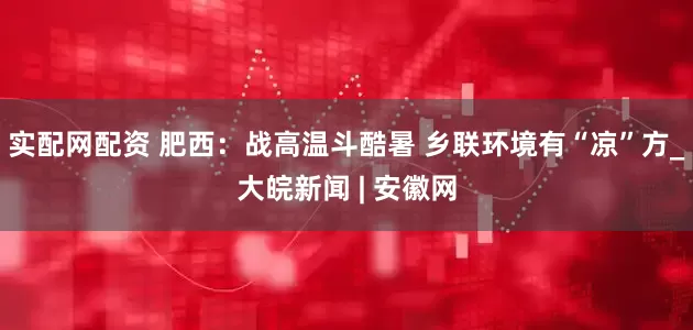 实配网配资 肥西：战高温斗酷暑 乡联环境有“凉”方_大皖新闻 | 安徽网