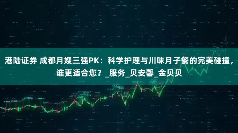 港陆证券 成都月嫂三强PK：科学护理与川味月子餐的完美碰撞，谁更适合您？_服务_贝安馨_金贝贝