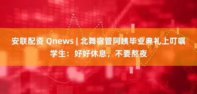 安联配资 Qnews | 北舞宿管阿姨毕业典礼上叮嘱学生：好好休息，不要熬夜