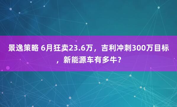 景逸策略 6月狂卖23.6万，吉利冲刺300万目标，新能源车有多牛？