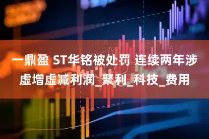 一鼎盈 ST华铭被处罚 连续两年涉虚增虚减利润_聚利_科技_费用