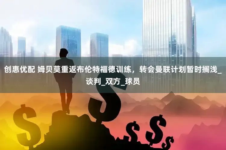 创惠优配 姆贝莫重返布伦特福德训练，转会曼联计划暂时搁浅_谈判_双方_球员