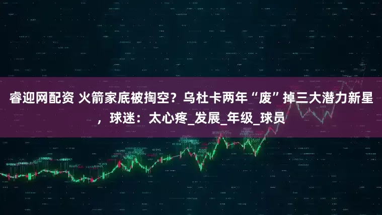 睿迎网配资 火箭家底被掏空？乌杜卡两年“废”掉三大潜力新星，球迷：太心疼_发展_年级_球员