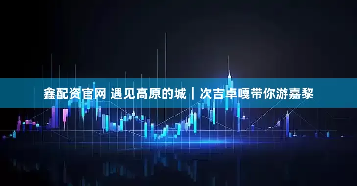 鑫配资官网 遇见高原的城｜次吉卓嘎带你游嘉黎