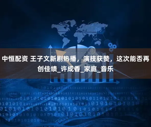 中恒配资 王子文新剧热播，演技获赞，这次能否再创佳绩_许成香_家庭_音乐
