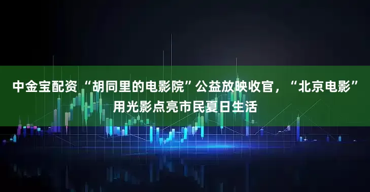 中金宝配资 “胡同里的电影院”公益放映收官，“北京电影”用光影点亮市民夏日生活