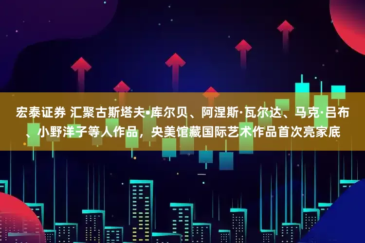 宏泰证券 汇聚古斯塔夫•库尔贝、阿涅斯·瓦尔达、马克·吕布、小野洋子等人作品，央美馆藏国际艺术作品首次亮家底