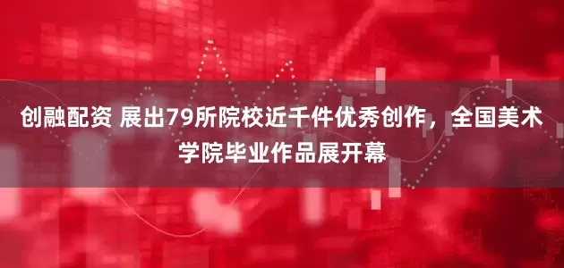 创融配资 展出79所院校近千件优秀创作，全国美术学院毕业作品展开幕