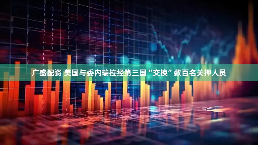 广盛配资 美国与委内瑞拉经第三国“交换”数百名关押人员