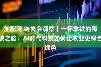 加配网 链博会观察｜一杯拿铁的降碳之路：AI时代科技如何让农业更绿色