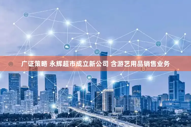 广证策略 永辉超市成立新公司 含游艺用品销售业务
