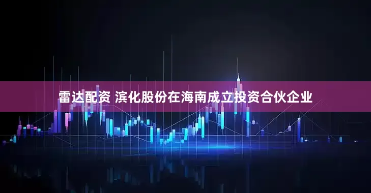雷达配资 滨化股份在海南成立投资合伙企业