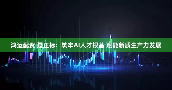 鸿运配资 聂正标：筑牢AI人才根基 赋能新质生产力发展