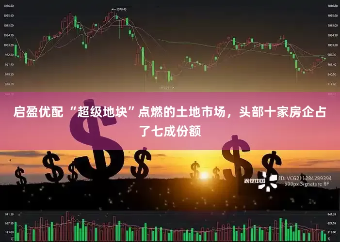 启盈优配 “超级地块”点燃的土地市场，头部十家房企占了七成份额