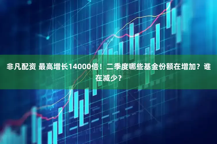 非凡配资 最高增长14000倍！二季度哪些基金份额在增加？谁在减少？