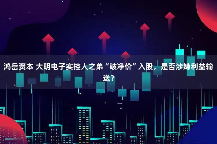 鸿岳资本 大明电子实控人之弟“破净价”入股，是否涉嫌利益输送？