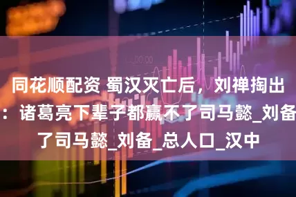 同花顺配资 蜀汉灭亡后,刘禅掏出一个账本表示:诸葛亮下辈子都赢不了司马懿_刘备_总人口_汉中