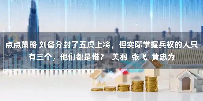 点点策略 刘备分封了五虎上将,但实际掌握兵权的人只有三个,他们都是谁?_关羽_张飞_黄忠为