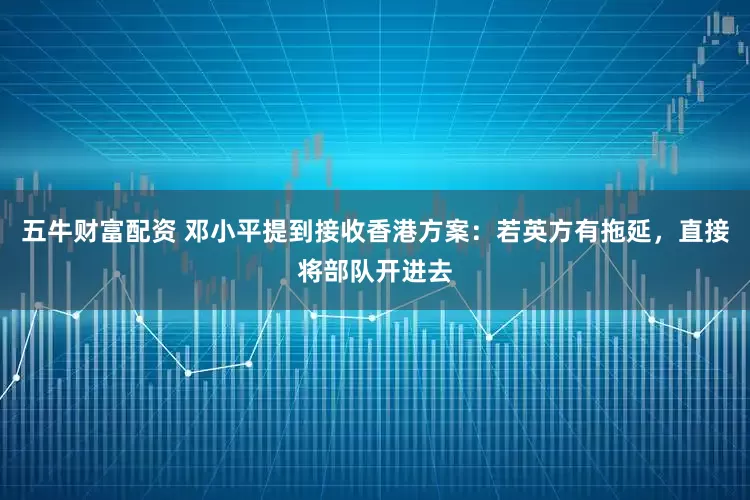 五牛财富配资 邓小平提到接收香港方案：若英方有拖延，直接将部队开进去