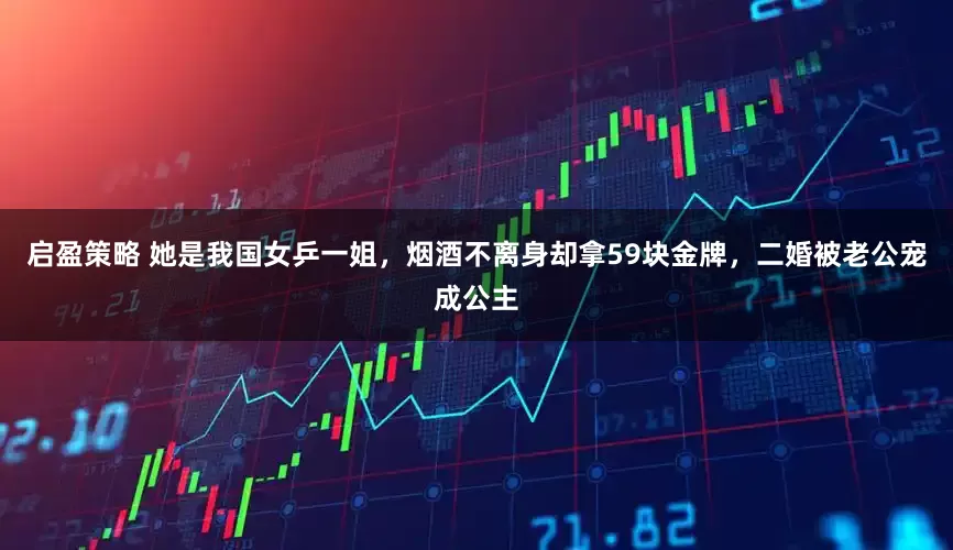 启盈策略 她是我国女乒一姐，烟酒不离身却拿59块金牌，二婚被老公宠成公主
