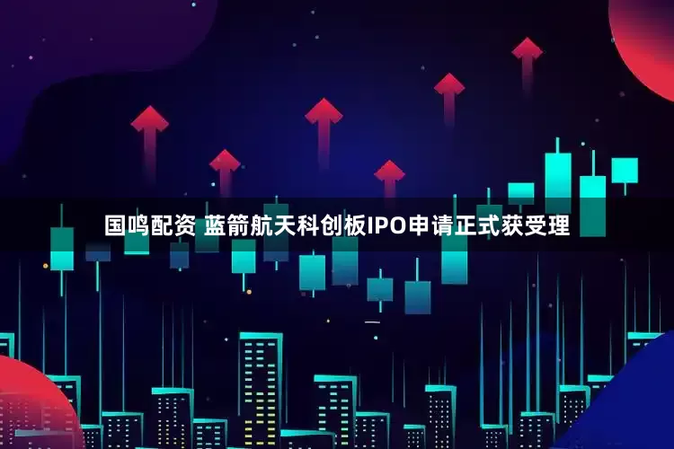 国鸣配资 蓝箭航天科创板IPO申请正式获受理