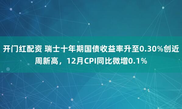 开门红配资 瑞士十年期国债收益率升至0.30%创近周新高，12月CPI同比微增0.1%