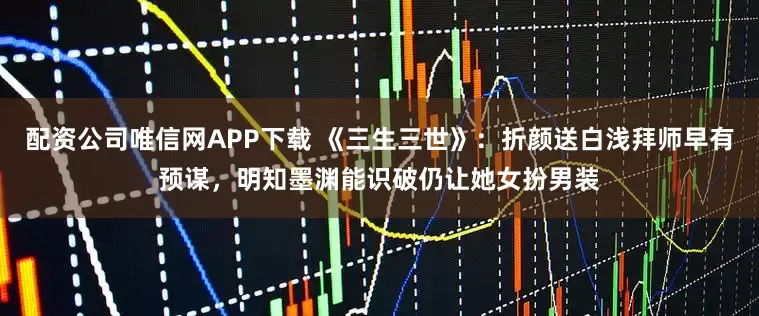 配资公司唯信网APP下载 《三生三世》:折颜送白浅拜师早有预谋,明知墨渊能识破仍让她女扮男装