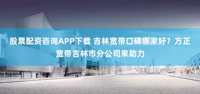 股票配资咨询APP下载 吉林宽带口碑哪家好？方正宽带吉林市分公司来助力