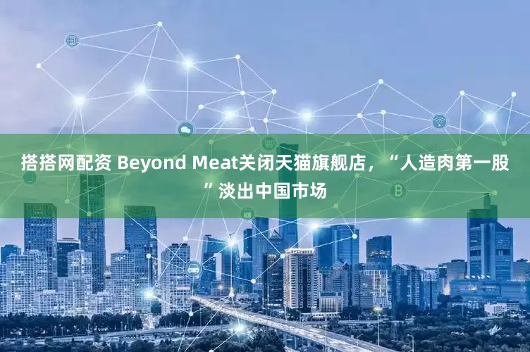 搭搭网配资 Beyond Meat关闭天猫旗舰店，“人造肉第一股”淡出中国市场